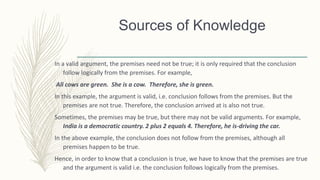In a valid argument, the premises need not be true; it is only required that the conclusion
follow logically from the premises. For example,
All cows are green. She is a cow. Therefore, she is green.
In this example, the argument is valid, i.e. conclusion follows from the premises. But the
premises are not true. Therefore, the conclusion arrived at is also not true.
Sometimes, the premises may be true, but there may not be valid arguments. For example,
India is a democratic country. 2 plus 2 equals 4. Therefore, he is-driving the car.
In the above example, the conclusion does not follow from the premises, although all
premises happen to be true.
Hence, in order to know that a conclusion is true, we have to know that the premises are true
and the argument is valid i.e. the conclusion follows logically from the premises.
Sources of Knowledge
 