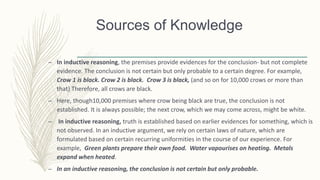 – In inductive reasoning, the premises provide evidences for the conclusion- but not complete
evidence. The conclusion is not certain but only probable to a certain degree. For example,
Crow 1 is black. Crow 2 is black. Crow 3 is black, (and so on for 10,000 crows or more than
that) Therefore, all crows are black.
– Here, though10,000 premises where crow being black are true, the conclusion is not
established. It is always possible; the next crow, which we may come across, might be white.
– In inductive reasoning, truth is established based on earlier evidences for something, which is
not observed. In an inductive argument, we rely on certain laws of nature, which are
formulated based on certain recurring uniformities in the course of our experience. For
example, Green plants prepare their own food. Water vapourises on heating. Metals
expand when heated.
– In an inductive reasoning, the conclusion is not certain but only probable.
Sources of Knowledge
 