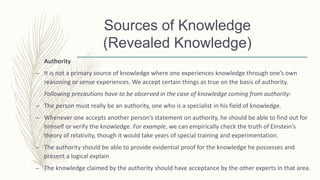 Authority
– It is not a primary source of knowledge where one experiences knowledge through one’s own
reasoning or sense experiences. We accept certain things as true on the basis of authority.
Following precautions have to be observed in the case of knowledge coming from authority:
– The person must really be an authority, one who is a specialist in his field of knowledge.
– Whenever one accepts another person’s statement on authority, he should be able to find out for
himself or verify the knowledge. For example, we can empirically check the truth of Einstein’s
theory of relativity, though it would take years of special training and experimentation.
– The authority should be able to provide evidential proof for the knowledge he possesses and
present a logical explain
– The knowledge claimed by the authority should have acceptance by the other experts in that area.
Sources of Knowledge
(Revealed Knowledge)
 
