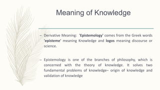 Meaning of Knowledge
– Derivative Meaning: 'Epistemology' comes from the Greek words
'episteme' meaning Knowledge and logos meaning discourse or
science.
– Epistemology is one of the branches of philosophy, which is
concerned with the theory of knowledge. It solves two
fundamental problems of knowledge– origin of knowledge and
validation of knowledge
 