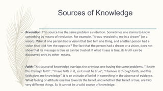 – Revelation: This source has the same problem as intuition. Sometimes one claims to know
something by means of revelation. For example, “It was revealed to me in a dream” (or a
vision). What if one person had a vision that told him one thing, and another person had a
vision that told him the opposite? The fact that the person had a dream or a vision, does not
show that its message is true or can be trusted. If what it says is true, its truth can be
discovered only by other means.
– Faith: This source of knowledge overlaps the previous one having the same problems. “I know
this through faith”; “I have faith in it, so it must be true”; “I believe it through faith, and this
faith gives me knowledge”. It is an attitude of belief in something in the absence of evidence.
What feeling or attitude one has towards the belief, and whether that belief is true, are two
very different things. So it cannot be a valid source of knowledge.
Sources of Knowledge
 