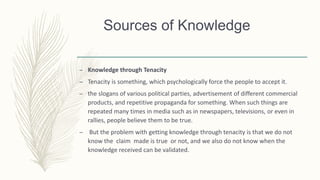 Sources of Knowledge
– Knowledge through Tenacity
– Tenacity is something, which psychologically force the people to accept it.
– the slogans of various political parties, advertisement of different commercial
products, and repetitive propaganda for something. When such things are
repeated many times in media such as in newspapers, televisions, or even in
rallies, people believe them to be true.
– But the problem with getting knowledge through tenacity is that we do not
know the claim made is true or not, and we also do not know when the
knowledge received can be validated.
 