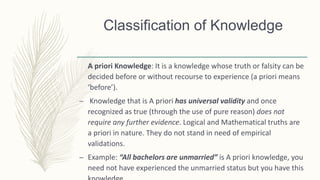 Classification of Knowledge
A priori Knowledge: It is a knowledge whose truth or falsity can be
decided before or without recourse to experience (a priori means
‘before’).
– Knowledge that is A priori has universal validity and once
recognized as true (through the use of pure reason) does not
require any further evidence. Logical and Mathematical truths are
a priori in nature. They do not stand in need of empirical
validations.
– Example: “All bachelors are unmarried” is A priori knowledge, you
need not have experienced the unmarried status but you have this
 