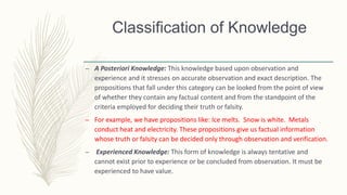 Classification of Knowledge
– A Posteriori Knowledge: This knowledge based upon observation and
experience and it stresses on accurate observation and exact description. The
propositions that fall under this category can be looked from the point of view
of whether they contain any factual content and from the standpoint of the
criteria employed for deciding their truth or falsity.
– For example, we have propositions like: Ice melts. Snow is white. Metals
conduct heat and electricity. These propositions give us factual information
whose truth or falsity can be decided only through observation and verification.
– Experienced Knowledge: This form of knowledge is always tentative and
cannot exist prior to experience or be concluded from observation. It must be
experienced to have value.
 