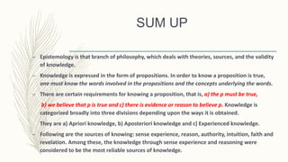 SUM UP
– Epistemology is that branch of philosophy, which deals with theories, sources, and the validity
of knowledge.
– Knowledge is expressed in the form of propositions. In order to know a proposition is true,
one must know the words involved in the propositions and the concepts underlying the words.
– There are certain requirements for knowing a proposition, that is, a) the p must be true,
b) we believe that p is true and c) there is evidence or reason to believe p. Knowledge is
categorized broadly into three divisions depending upon the ways it is obtained.
They are a) Apriori knowledge, b) Aposteriori knowledge and c) Experienced knowledge.
– Following are the sources of knowing: sense experience, reason, authority, intuition, faith and
revelation. Among these, the knowledge through sense experience and reasoning were
considered to be the most reliable sources of knowledge.
 