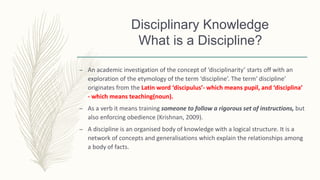Disciplinary Knowledge
What is a Discipline?
– An academic investigation of the concept of ‘disciplinarity’ starts off with an
exploration of the etymology of the term ‘discipline’. The term‘ discipline’
originates from the Latin word ‘discipulus’- which means pupil, and ‘disciplina’
- which means teaching(noun).
– As a verb it means training someone to follow a rigorous set of instructions, but
also enforcing obedience (Krishnan, 2009).
– A discipline is an organised body of knowledge with a logical structure. It is a
network of concepts and generalisations which explain the relationships among
a body of facts.
 