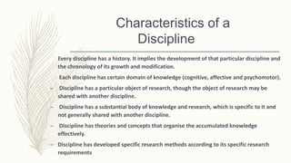 Characteristics of a
Discipline
Every discipline has a history. It implies the development of that particular discipline and
the chronology of its growth and modification.
Each discipline has certain domain of knowledge (cognitive, affective and psychomotor).
– Discipline has a particular object of research, though the object of research may be
shared with another discipline.
– Discipline has a substantial body of knowledge and research, which is specific to it and
not generally shared with another discipline.
– Discipline has theories and concepts that organise the accumulated knowledge
effectively.
– Discipline has developed specific research methods according to its specific research
requirements
 