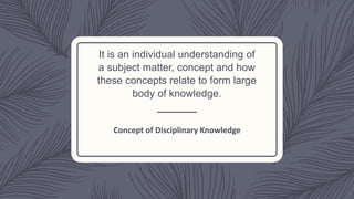 It is an individual understanding of
a subject matter, concept and how
these concepts relate to form large
body of knowledge.
Concept of Disciplinary Knowledge
 