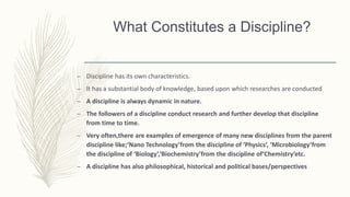 What Constitutes a Discipline?
– Discipline has its own characteristics.
– It has a substantial body of knowledge, based upon which researches are conducted
– A discipline is always dynamic in nature.
– The followers of a discipline conduct research and further develop that discipline
from time to time.
– Very often,there are examples of emergence of many new disciplines from the parent
discipline like;‘Nano Technology’from the discipline of ‘Physics’, ‘Microbiology’from
the discipline of ‘Biology’,‘Biochemistry’from the discipline of‘Chemistry’etc.
– A discipline has also philosophical, historical and political bases/perspectives
 