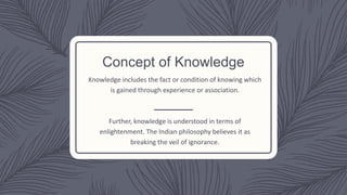 Concept of Knowledge
Knowledge includes the fact or condition of knowing which
is gained through experience or association.
Further, knowledge is understood in terms of
enlightenment. The Indian philosophy believes it as
breaking the veil of ignorance.
 