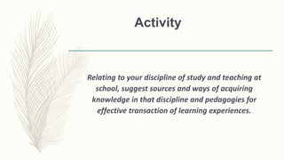 Activity
Relating to your discipline of study and teaching at
school, suggest sources and ways of acquiring
knowledge in that discipline and pedagogies for
effective transaction of learning experiences.
 