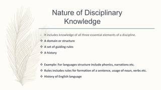 Nature of Disciplinary
Knowledge
– It includes knowledge of all three essential elements of a discipline.
 A domain or structure
 A set of guiding rules
 A history
 Example: For languages structure include phonics, narrations etc.
 Rules includes rules for formation of a sentence, usage of noun, verbs etc.
 History of English language
 