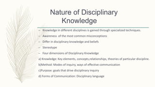 – Knowledge in different disciplines is gained through specialized techniques.
– Awareness of the most common misconceptions
– Differ in disciplinary knowledge and beliefs
– Stereotype
– Four dimensions of Disciplinary Knowledge
a) Knowledge: Key elements, concepts,relationships, theories of particular discipline.
b)Method: Modes of inquiry, ways of effective communication
c)Purpose: goals that drive disciplinary inquiry
d) Forms of Communication: Disciplinary language
Nature of Disciplinary
Knowledge
 