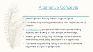 – Intradisciplinary: working within a single discipline.
– Crossdisciplinary: viewing one discipline from the perspective of
another.
– Multidisciplinary: people from different disciplines working
together, each drawing on their disciplinary knowledge.
– Interdisciplinary: integrating knowledge and methods from
different disciplines, using a real synthesis of approaches.
– Transdisciplinary: creating a unity of intellectual frameworks
beyond the disciplinary perspectives.
Alternative Concepts
 