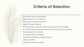 Criteria of Selection
– Fit with your course learning goals
– Have importance in the discipline
– Be based on or related to research
– Appeal to student interests
– Not overlap excessively with student past experience or knowledge
– Be multi-functional (help teach more than one concept, skill, or problem)
– Stimulate search for meaning
– Encourage further investigation
– Show interrelationships amongst concepts
– Validity and Utility
– Relevance to present situations
 