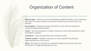 Organization of Content
– Topic by topic – There are no set relationships amongst the topics, so the ordering is
not critical. This works well for courses that revolve around current issues, for
example.
– Chronological – Moving from past to present is a very common and easy to
implement organizational pattern.
– Causal – The course presents a number of events or issues that culminate in some
final effect or solution.
– Cumulative – Each concept builds on the previous one(s).
– Problem-centred – Problems, questions, or cases represent the principal
organizing features of the course.
– Spiral – Key topics or concepts are revisited throughout the course, with new
information or insight developing each time.
 