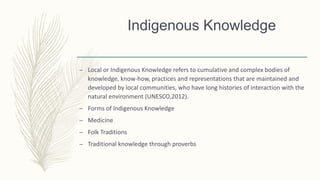 Indigenous Knowledge
– Local or Indigenous Knowledge refers to cumulative and complex bodies of
knowledge, know-how, practices and representations that are maintained and
developed by local communities, who have long histories of interaction with the
natural environment (UNESCO,2012).
– Forms of Indigenous Knowledge
– Medicine
– Folk Traditions
– Traditional knowledge through proverbs
 