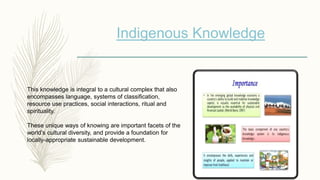Indigenous Knowledge
This knowledge is integral to a cultural complex that also
encompasses language, systems of classification,
resource use practices, social interactions, ritual and
spirituality.
These unique ways of knowing are important facets of the
world’s cultural diversity, and provide a foundation for
locally-appropriate sustainable development.
 