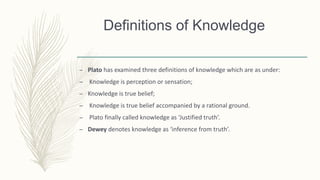 Definitions of Knowledge
– Plato has examined three definitions of knowledge which are as under:
– Knowledge is perception or sensation;
– Knowledge is true belief;
– Knowledge is true belief accompanied by a rational ground.
– Plato finally called knowledge as ‘Justified truth’.
– Dewey denotes knowledge as ‘inference from truth’.
 
