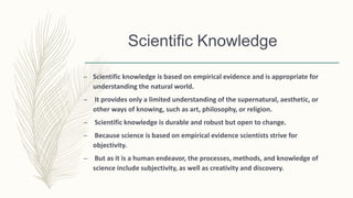 Scientific Knowledge
– Scientific knowledge is based on empirical evidence and is appropriate for
understanding the natural world.
– It provides only a limited understanding of the supernatural, aesthetic, or
other ways of knowing, such as art, philosophy, or religion.
– Scientific knowledge is durable and robust but open to change.
– Because science is based on empirical evidence scientists strive for
objectivity.
– But as it is a human endeavor, the processes, methods, and knowledge of
science include subjectivity, as well as creativity and discovery.
 
