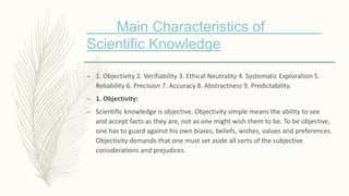 Main Characteristics of
Scientific Knowledge
– 1. Objectivity 2. Verifiability 3. Ethical Neutrality 4. Systematic Exploration 5.
Reliability 6. Precision 7. Accuracy 8. Abstractness 9. Predictability.
– 1. Objectivity:
– Scientific knowledge is objective. Objectivity simple means the ability to see
and accept facts as they are, not as one might wish them to be. To be objective,
one has to guard against his own biases, beliefs, wishes, values and preferences.
Objectivity demands that one must set aside all sorts of the subjective
considerations and prejudices.
 