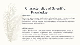 Characteristics of Scientific
Knowledge
– 2. Verifiability:
– Science rests upon sense data, i.e., data gathered through our senses—eye, ear, nose, tongue
and touch. Scientific knowledge is based on verifiable evidence (concrete factual
observations) so that other observers can observe, weigh or measure the same phenomena
and check out observation for accuracy.
– 3. Ethical Neutrality:
– Science is ethically neutral. It only seeks knowledge. How this knowledge is to be used, is
determined by societal values. Knowledge can be put to differing uses. Knowledge about
atomic energy can be used to cure diseases or to wage atomic warfare.
– Ethical neutrality does not mean that the scientist has no values. It here only means that he
must not allow his values to distort the design and conduct of his research. Thus, scientific
knowledge is value-neutral or value- free.
 