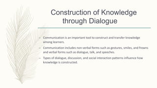 Construction of Knowledge
through Dialogue
– Communication is an important tool to construct and transfer knowledge
among learners.
– Communication includes non-verbal forms such as gestures, smiles, and frowns
and verbal forms such as dialogue, talk, and speeches.
– Types of dialogue, discussion, and social interaction patterns influence how
knowledge is constructed.
 