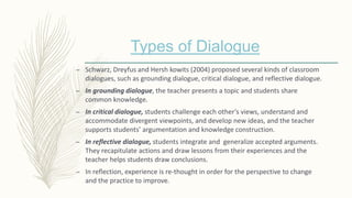 Types of Dialogue
– Schwarz, Dreyfus and Hersh kowits (2004) proposed several kinds of classroom
dialogues, such as grounding dialogue, critical dialogue, and reflective dialogue.
– In grounding dialogue, the teacher presents a topic and students share
common knowledge.
– In critical dialogue, students challenge each other’s views, understand and
accommodate divergent viewpoints, and develop new ideas, and the teacher
supports students’ argumentation and knowledge construction.
– In reflective dialogue, students integrate and generalize accepted arguments.
They recapitulate actions and draw lessons from their experiences and the
teacher helps students draw conclusions.
– In reflection, experience is re-thought in order for the perspective to change
and the practice to improve.
 