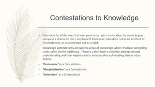 Contestations to Knowledge
– Education for all declares that everyone has a right to education. Its aim is to give
everyone a chance to learn and benefit from basic education not as an accident of
circumstances, or as a privilege but as a right.
– Knowledge contestations are specific areas of knowledge where multiple competing
truth claims vie for legitimacy . There is a shift from a universal perception and
understanding and later explanation to an issue, thus culminating always into a
debate.
– ‘Dominance’ as a Contestation
– ‘Marginalisation’ as a Contestation
– ‘Subversion’ as a Contestation
 