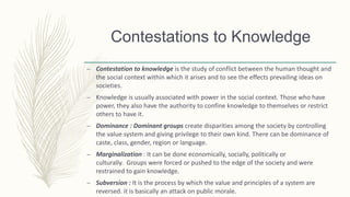 – Contestation to knowledge is the study of conflict between the human thought and
the social context within which it arises and to see the effects prevailing ideas on
societies.
– Knowledge is usually associated with power in the social context. Those who have
power, they also have the authority to confine knowledge to themselves or restrict
others to have it.
– Dominance : Dominant groups create disparities among the society by controlling
the value system and giving privilege to their own kind. There can be dominance of
caste, class, gender, region or language.
– Marginalization : It can be done economically, socially, politically or
culturally. Groups were forced or pushed to the edge of the society and were
restrained to gain knowledge.
– Subversion : It is the process by which the value and principles of a system are
reversed. it is basically an attack on public morale.
Contestations to Knowledge
 