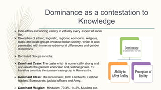 Dominance as a contestation to
Knowledge
 India offers astounding variety in virtually every aspect of social
life.
 Diversities of ethnic, linguistic, regional, economic, religious,
class, and caste groups crosscut Indian society, which is also
permeated with immense urban-rural differences and gender
distinctions.
 Dominant Groups in India:
 Dominant Caste: The caste which is numerically strong and
also wields the greatest economic and political power. Ex:
Marathas constitute the dominant caste group in Maharashtra.
 Dominant Class: The Industrialist, Rich Landlords, Political
leaders, Bureaucrats, judicial officers and Army.
 Dominant Religion: Hinduism: 79.3%, 14.2% Muslims etc.
 