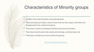 Characteristics of Minority groups
 It suffers from discrimination and subordination.
 They have physical and/or cultural traits that set them apart, and which are
disapproved of, by a dominant group.
 They share a sense of collective identity and common burdens.
 They have shared social rules about who belongs, and who does not.
 They have a tendency to marry within the group.
Various Marginalized Groups
 