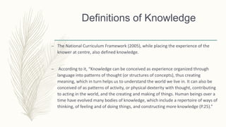 – The National Curriculum Framework (2005), while placing the experience of the
knower at centre, also defined knowledge.
– According to it, “Knowledge can be conceived as experience organized through
language into patterns of thought (or structures of concepts), thus creating
meaning, which in turn helps us to understand the world we live in. It can also be
conceived of as patterns of activity, or physical dexterity with thought, contributing
to acting in the world, and the creating and making of things. Human beings over a
time have evolved many bodies of knowledge, which include a repertoire of ways of
thinking, of feeling and of doing things, and constructing more knowledge (P.25).”
Definitions of Knowledge
 
