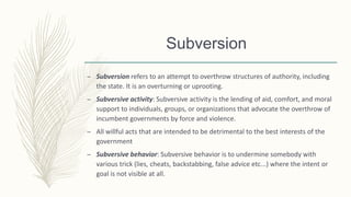Subversion
– Subversion refers to an attempt to overthrow structures of authority, including
the state. It is an overturning or uprooting.
– Subversive activity: Subversive activity is the lending of aid, comfort, and moral
support to individuals, groups, or organizations that advocate the overthrow of
incumbent governments by force and violence.
– All willful acts that are intended to be detrimental to the best interests of the
government
– Subversive behavior: Subversive behavior is to undermine somebody with
various trick (lies, cheats, backstabbing, false advice etc...) where the intent or
goal is not visible at all.
 