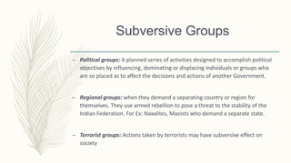 Subversive Groups
– Political groups: A planned series of activities designed to accomplish political
objectives by influencing, dominating or displacing individuals or groups who
are so placed as to affect the decisions and actions of another Government.
– Regional groups: when they demand a separating country or region for
themselves. They use armed rebellion to pose a threat to the stability of the
Indian Federation. For Ex: Naxalites, Maoists who demand a separate state.
– Terrorist groups: Actions taken by terrorists may have subversive effect on
society
 