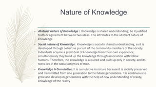 Nature of Knowledge
– Abstract nature of Knowledge : Knowledge is shared understanding; be it justified
truth or agreement between two ideas. This attributes to the abstract nature of
knowledge.
– Social nature of Knowledge: Knowledge is socially shared understanding, as it is
developed through collective pursuit of the community members of the society.
Individuals acquire a great deal of knowledge from their own experience;
simultaneously they build up the knowledge through association with fellow
humans. Therefore, the knowledge is acquired and built up only in society, and its
roots lies in the social activities of man.
– Knowledge is Cumulative: It is cumulative in nature because it is socially preserved
and transmitted from one generation to the future generations. It is continuous to
grow and develop in generations with the help of new understanding of reality,
knowledge of the reality
 