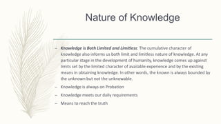– Knowledge is Both Limited and Limitless: The cumulative character of
knowledge also informs us both limit and limitless nature of knowledge. At any
particular stage in the development of humanity, knowledge comes up against
limits set by the limited character of available experience and by the existing
means in obtaining knowledge. In other words, the known is always bounded by
the unknown but not the unknowable.
– Knowledge is always on Probation
– Knowledge meets our daily requirements
– Means to reach the truth
Nature of Knowledge
 