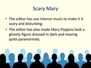 Scary Mary
• The editor has use intense music to make it it
scary and disturbing.
• The editor has also made Mary Poppins look a
ghostly figure dressed in dark and moving
quite paranormaly.
 