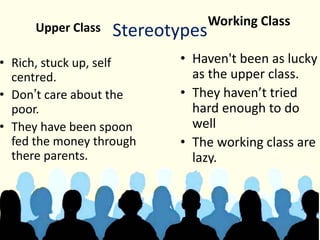 StereotypesUpper Class
• Rich, stuck up, self
centred.
• Don’t care about the
poor.
• They have been spoon
fed the money through
there parents.
Working Class
• Haven't been as lucky
as the upper class.
• They haven’t tried
hard enough to do
well
• The working class are
lazy.
 