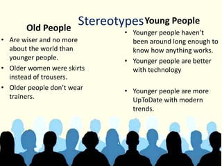 StereotypesOld People
• Are wiser and no more
about the world than
younger people.
• Older women were skirts
instead of trousers.
• Older people don’t wear
trainers.
Young People
• Younger people haven’t
been around long enough to
know how anything works.
• Younger people are better
with technology
• Younger people are more
UpToDate with modern
trends.
 