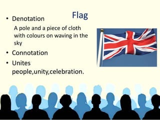 Flag• Denotation
A pole and a piece of cloth
with colours on waving in the
sky
• Connotation
• Unites
people,unity,celebration.
 