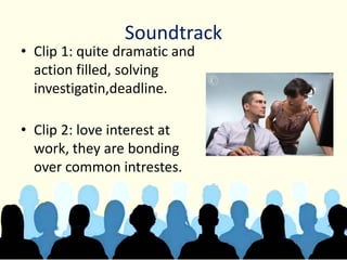 Soundtrack
• Clip 1: quite dramatic and
action filled, solving
investigatin,deadline.
• Clip 2: love interest at
work, they are bonding
over common intrestes.
 