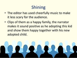 Shining
• The editor has used cheerfully music to make
it less scary for the audience.
• Clips of them as a happy family, the narrator
makes it sound positive as he adopting this kid
and show them happy together with his new
adopted child.
 
