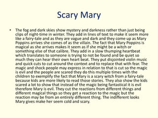 Scary Mary
• The fog and dark skies show mystery and darkness rather than just being
clips of night-time in winter. They add in lines of text to make it seem more
like a fairy-tale and as they are vague and dark and they come up as Mary
Poppins arrives she comes of as the villain. The fact that Mary Poppins is
magical as she arrives makes it seem as if she might be a witch or
something else of that calibre. They add in a slow thumping heartbeat
which translates to someone is trying to not be found and be quiet so
much they can hear their own heart beat. They put disjointed violin music
and quick cuts to cut around the context and to replace that with fear. The
magic and shock people may express in relation to that is cut so the magic
is evil and the people are scared they do this multiple times with the
children to exemplify the fact that Mary is a scary witch from a fairy-tale
because kids are more likely to read those stories. They also show the kids
scared a lot to show that instead of the magic being fantastical it is evil
therefore Mary is evil. They cut the reactions from different things and
different magical things so they get a reaction to the magic but the
reaction may be from an entirely different thing. The indifferent looks
Mary gives make her seem cold and scary.
 