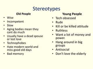 Stereotypes
Old People
• Wise
• Incompetent
• Slow
• Aging bodies mean they
cant do much
• Usually have a dead spouse
or lost love
• Technophobes
• Hate modern world and
miss good old days
• Bad memory
Young People
• Tech obsessed
• Rude
• Kill or be killed attitude
• Ruthless
• Want a lot of money and
power.
• Hang around in big
groups
• Antisocial
• Don’t love the elderly
 