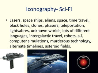 Iconography- Sci-Fi
• Lasers, space ships, aliens, space, time travel,
black holes, clones, phasers, teleportation,
lightsabres, unknown worlds, lots of different
languages, intergalactic travel, robots, a.i,
computer simulations, murderous technology,
alternate timelines, asteroid fields.
 