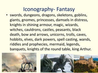 Iconography- Fantasy
• swords, dungeons, dragons, skeletons, goblins,
giants, gnomes, princesses, damsels in distress,
knights in shining armour, magic, wizards,
witches, cauldrons, castles, peasants, black
death, bow and arrows, unicorns, trolls, caves,
hobbits, elves, dark powers, spell casting, wands,
riddles and prophecies, mermaid, legends,
banquets, knights of the round table, king Arthur.
 