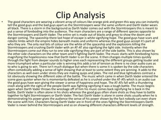 Clip Analysis• The good characters are wearing a vibrant array of colours like orange pink and green this way you can instantly
tell the good guys and the bad guys apart as the Stormtroopers wear the same uniform and Darth Vader wears
all black. There is a storm in the background as Darth Vader comes out with the Stormtroopers this is meant to
put a sense of foreboding into the audience. The main characters are a range of different species opposite to
the Stormtroopers and Darth Vader. The entire set is made out of blacks and greys to show the doom and
danger coming. The spaceship there last hope of escape is white signifying hope. The good guys have scars and
robotic limbs which the empire hides beneath masks and uniforms whereas the good guys accept it’s part of
who they are. The only real bits of colour are the white of the spaceship and the explosions killing the
Stormtroopers and crushing Darth Vader with an AT-AT also signifying the light side. Instantly when the
Stormtroopers come out they run to one side signifying they are part of the side battle. This is also shown by
the other side characters on the other team aren't fighting Darth Vader. The music starts with foreboding horns
magnifying the hopelessness now that Darth Vader is on the scene. It then changes multiple times quickly
through the fight from deeper sounds to higher ones each representing the different groups getting louder and
more triumphant when a particular side is winning this adds a lot of tension as there is no clear audio cues as
to who is going to win. There isn't much dialogue but when there is some it is spoken by the side characters
often comedically adding a sense of light showing that at least to some extent they are winning. It adds to the
characters as well even under stress they are making quips and jokes. The red and blue lightsabres contrast a
lot obviously showing the different sides of the battle. The music which came in when Darth Vader entered the
scene goes quieter when he is momentarily defeated as he is crushed under the AT-ATs which is an audio cue
the good guys have won giving the viewer a sense of happiness and hope. The AT-ATs fall with a thundering
crash along with the sighs of the people Darth was fighting signifying it was a tough battle. The music begins
again when Darth Vader throws the wreckage off of him his music comes back signifying he is back in the
battle. Darth Vader is often alone in his shots whereas the good guys often share shots as they have to battle
together to fight Stormtroopers or Darth Vader. The fact Darth Vader is alone in some shots usually when he is
demonstrating his power gives the audience the sense of his power shown by the fact nobody can even share
the scene with him. Characters facing Darth Vader are in front of the ones fighting the Stormtroopers Darth
Vader is never behind the Stormtroopers and so on showing different characters different levels of strength.
 