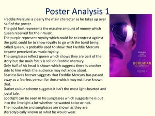 Poster Analysis 1
Freddie Mercury is clearly the main character as he takes up over
half of the poster.
The gold font represents the massive amount of money which
queen received for their music.
The purple represent royalty which could be to contrast against
the gold, could be to show royalty to go with the band being
called queen, is probably used to show that Freddie Mercury
became perceived as music royalty.
The sunglasses reflect queen which shows they are part of the
story but the main focus is still on Freddie Mercury.
Only half of his head is shown which suggests there is another
side to him which the audience may not know about.
Fearless lives forever suggests that Freddie Mercury has passed
away as a fearless person for those which may not have known
that.
Darker colour scheme suggests it isn’t the most light-hearted and
jovial tale.
Spotlight can be seen in his sunglasses which suggests he is put
into the limelight a lot whether he wanted to be or not.
The moustache and sunglasses are shown as they are
stereotypically known as what he would wear.
 