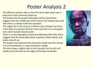 Poster Analysis 2
The different sections tells us that this story takes place over a
long time as the character grows up.
The divide with the purple colouring and the injured face
suggests that the middle part of the story is the darkest part and
that there is a divide inside the character.
The slogan this is the story of a lifetime says 2 things one that it
is the story of a persons life but it also says that it is a very good
story which people should watch.
There is a neon type glow around the lettering of the title which
suggests that the story takes place in grimier, darker places and
needs to be lit up.
The purple may represent the characters need/ want for money
in his circumstances in a way striving for royalty.
The blue shows a lighter side to the character but he still isn’t
totally out of the dark as the edges of the blue are darker.
 
